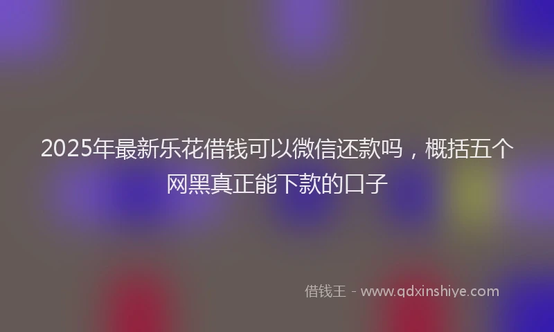 2025年最新乐花借钱可以微信还款吗，概括五个网黑真正能下款的口子