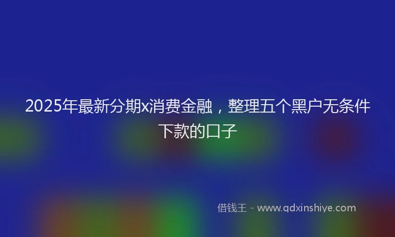 2025年最新分期x消费金融，整理五个黑户无条件下款的口子