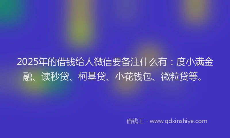 2025年的借钱给人微信要备注什么有：度小满金融、读秒贷、柯基贷、小花钱包、微粒贷等。