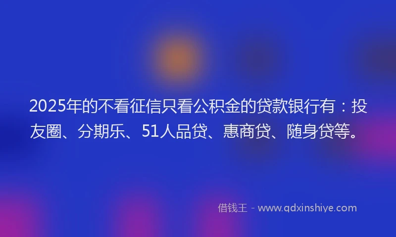 2025年的不看征信只看公积金的贷款银行有：投友圈、分期乐、51人品贷、惠商贷、随身贷等。