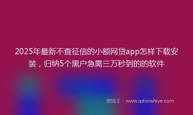 2025年最新不查征信的小额网贷app怎样下载安装，归纳5个黑户急需三万秒到的的软件
