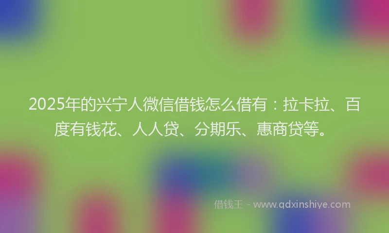 2025年的兴宁人微信借钱怎么借有：拉卡拉、百度有钱花、人人贷、分期乐、惠商贷等。