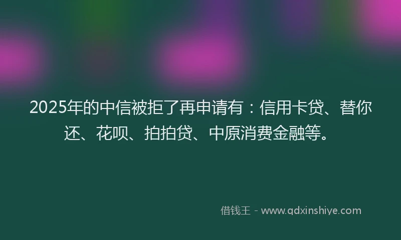 2025年的中信被拒了再申请有：信用卡贷、替你还、花呗、拍拍贷、中原消费金融等。