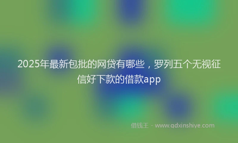 2025年最新包批的网贷有哪些，罗列五个无视征信好下款的借款app