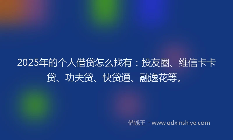 2025年的个人借贷怎么找有：投友圈、维信卡卡贷、功夫贷、快贷通、融逸花等。