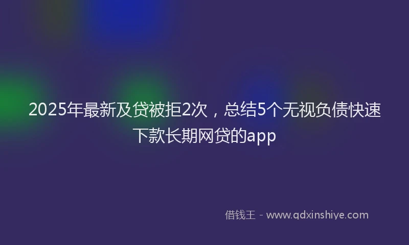 2025年最新及贷被拒2次，总结5个无视负债快速下款长期网贷的app