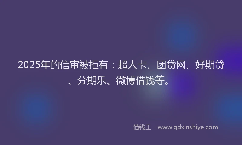 2025年的信审被拒有：超人卡、团贷网、好期贷、分期乐、微博借钱等。