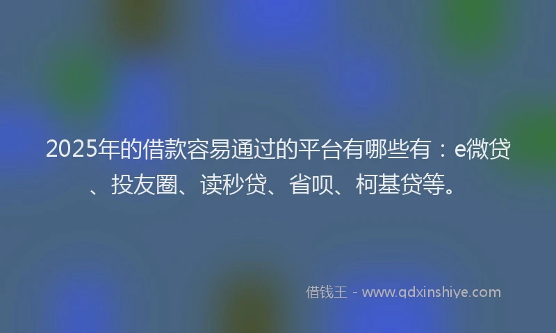 2025年的借款容易通过的平台有哪些有：e微贷、投友圈、读秒贷、省呗、柯基贷等。