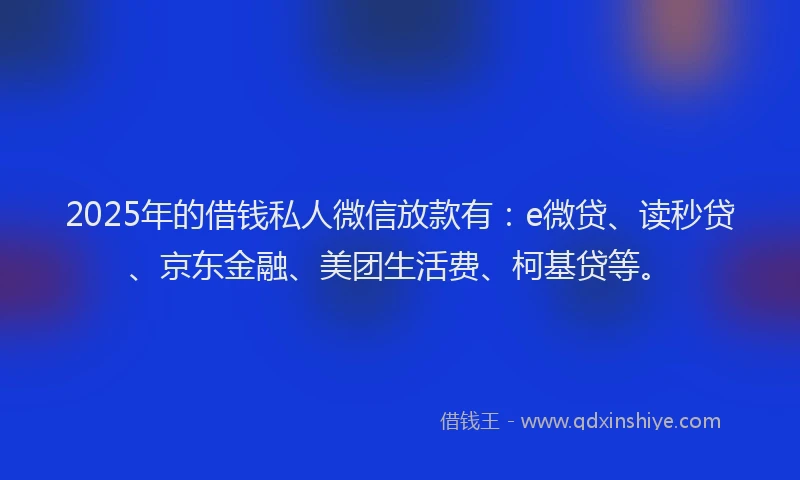 2025年的借钱私人微信放款有：e微贷、读秒贷、京东金融、美团生活费、柯基贷等。