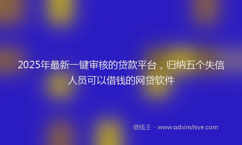 2025年最新一键审核的贷款平台，归纳五个失信人员可以借钱的网贷软件