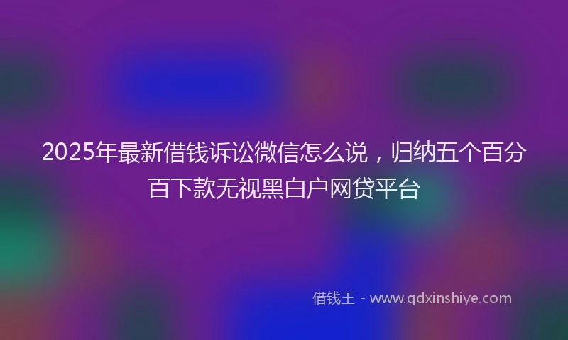 2025年最新借钱诉讼微信怎么说，归纳五个百分百下款无视黑白户网贷平台