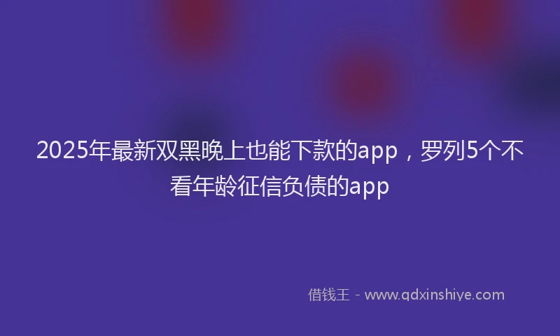 2025年最新双黑晚上也能下款的app，罗列5个不看年龄征信负债的app