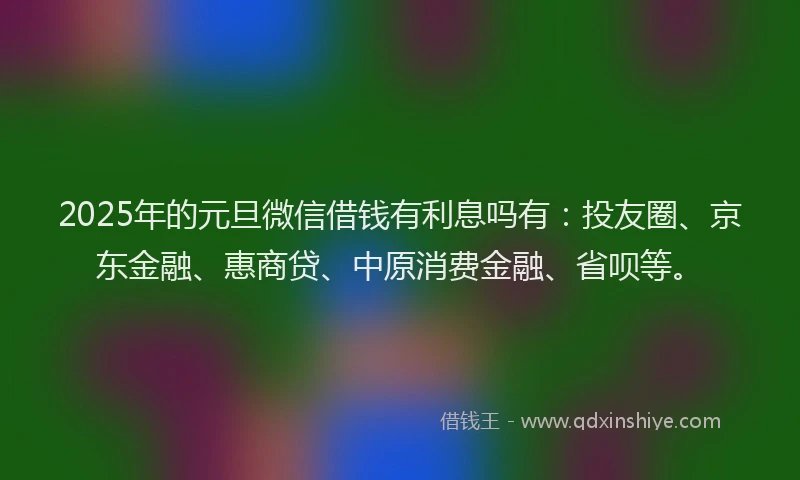 2025年的元旦微信借钱有利息吗有：投友圈、京东金融、惠商贷、中原消费金融、省呗等。