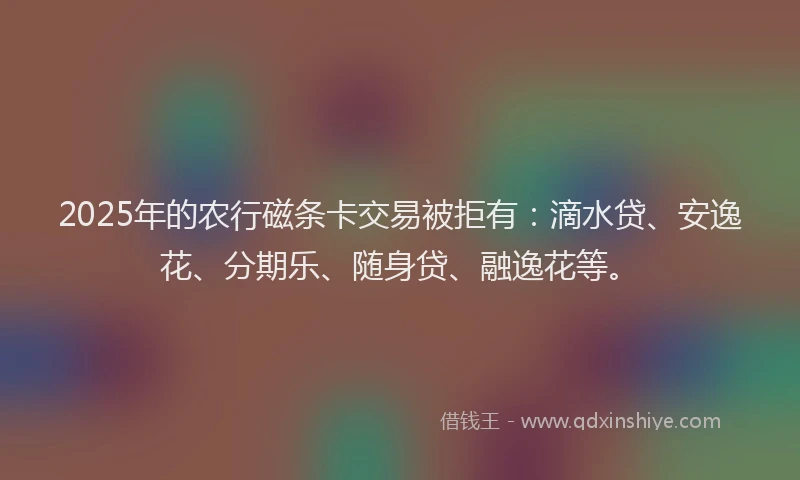 2025年的农行磁条卡交易被拒有：滴水贷、安逸花、分期乐、随身贷、融逸花等。