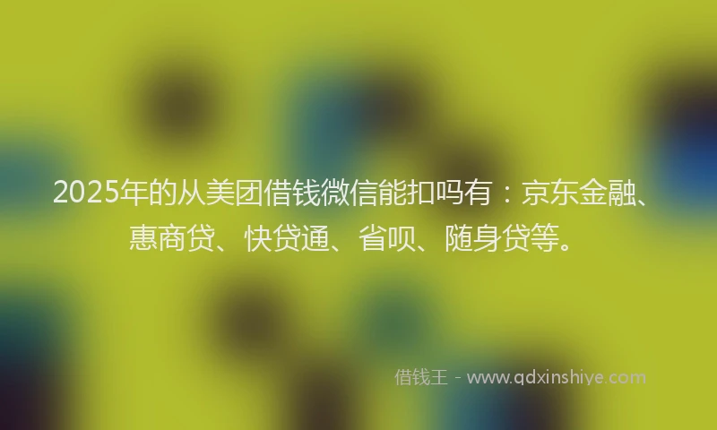 2025年的从美团借钱微信能扣吗有：京东金融、惠商贷、快贷通、省呗、随身贷等。