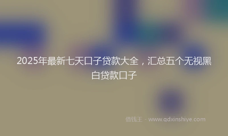 2025年最新七天口子贷款大全，汇总五个无视黑白贷款口子
