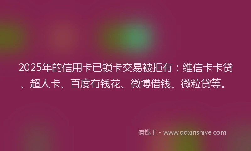 2025年的信用卡已锁卡交易被拒有：维信卡卡贷、超人卡、百度有钱花、微博借钱、微粒贷等。