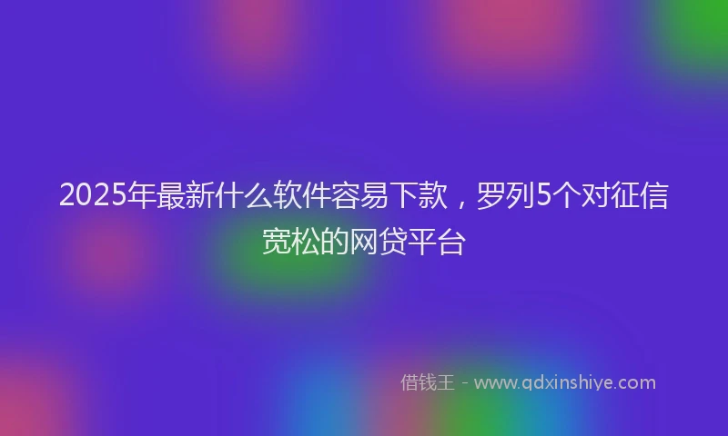 2025年最新什么软件容易下款，罗列5个对征信宽松的网贷平台