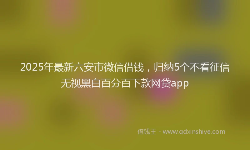 2025年最新六安市微信借钱，归纳5个不看征信无视黑白百分百下款网贷app