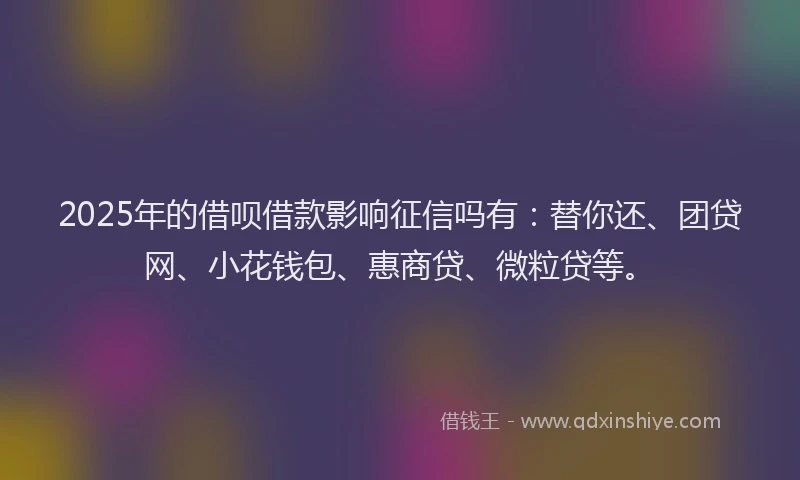 2025年的借呗借款影响征信吗有：替你还、团贷网、小花钱包、惠商贷、微粒贷等。