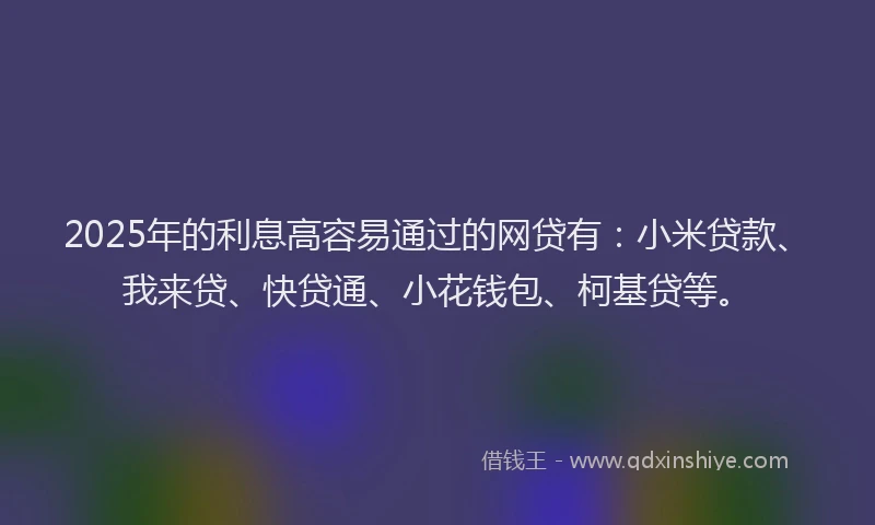 2025年的利息高容易通过的网贷有：小米贷款、我来贷、快贷通、小花钱包、柯基贷等。