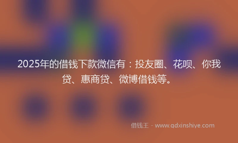 2025年的借钱下款微信有：投友圈、花呗、你我贷、惠商贷、微博借钱等。