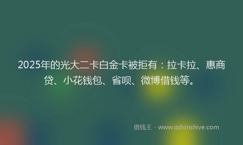 2025年的光大二卡白金卡被拒有：拉卡拉、惠商贷、小花钱包、省呗、微博借钱等。