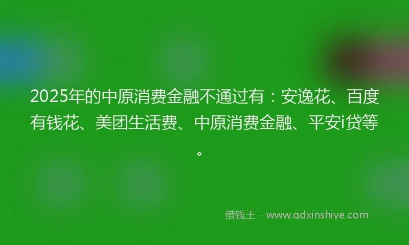 2025年的中原消费金融不通过有：安逸花、百度有钱花、美团生活费、中原消费金融、平安i贷等。
