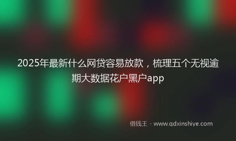 2025年最新什么网贷容易放款，梳理五个无视逾期大数据花户黑户app