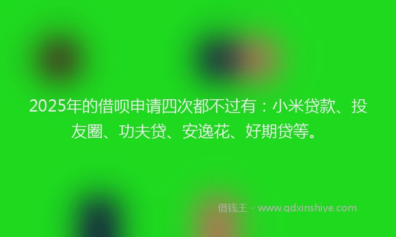 2025年的借呗申请四次都不过有：小米贷款、投友圈、功夫贷、安逸花、好期贷等。