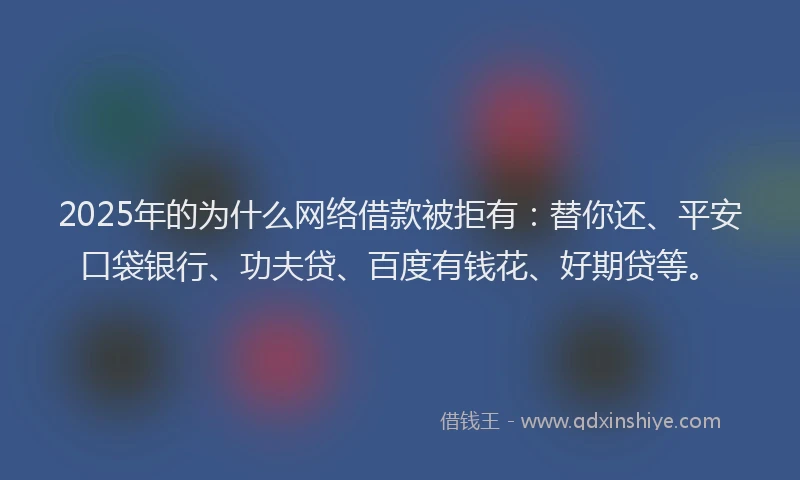 2025年的为什么网络借款被拒有：替你还、平安口袋银行、功夫贷、百度有钱花、好期贷等。