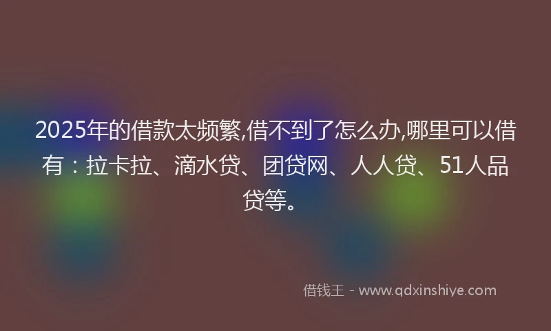 2025年的借款太频繁,借不到了怎么办,哪里可以借有：拉卡拉、滴水贷、团贷网、人人贷、51人品贷等。