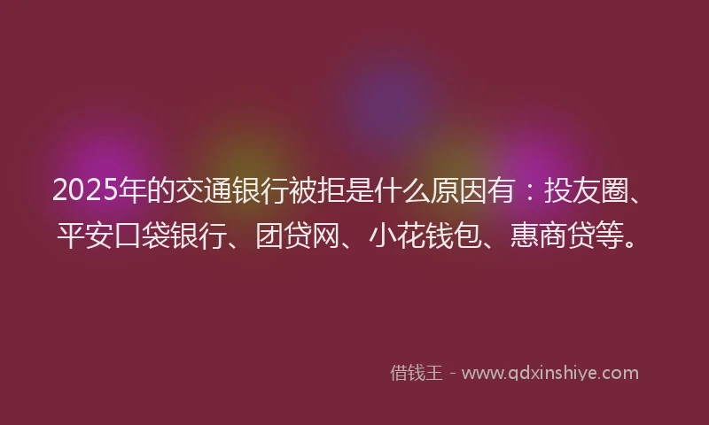 2025年的交通银行被拒是什么原因有：投友圈、平安口袋银行、团贷网、小花钱包、惠商贷等。