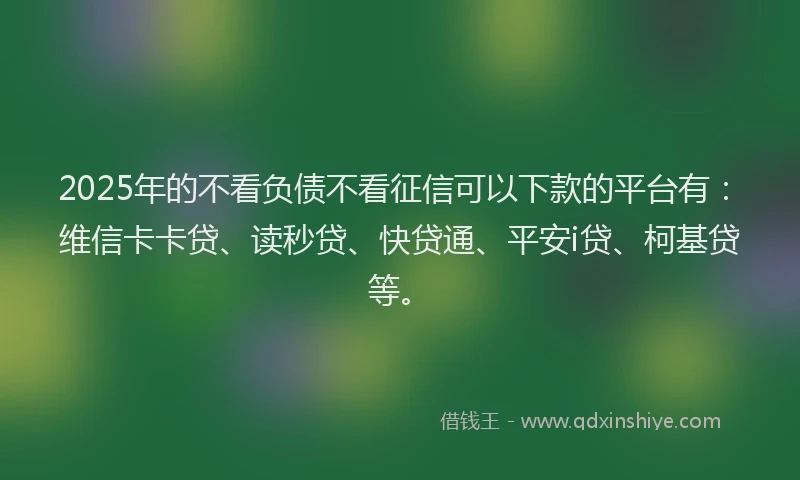 2025年的不看负债不看征信可以下款的平台有：维信卡卡贷、读秒贷、快贷通、平安i贷、柯基贷等。