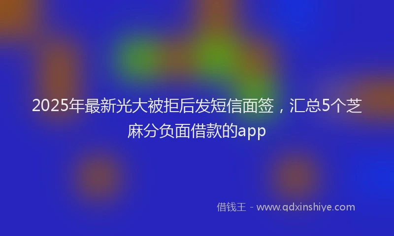 2025年最新光大被拒后发短信面签，汇总5个芝麻分负面借款的app