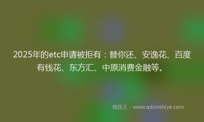 2025年的etc申请被拒有：替你还、安逸花、百度有钱花、东方汇、中原消费金融等。