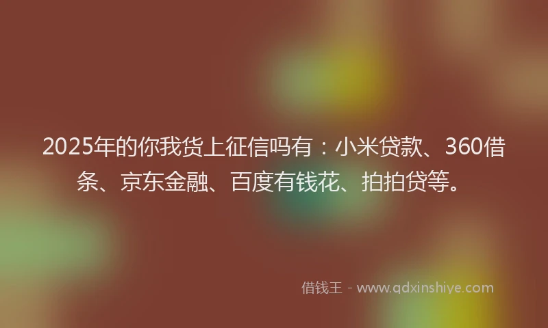 2025年的你我货上征信吗有：小米贷款、360借条、京东金融、百度有钱花、拍拍贷等。