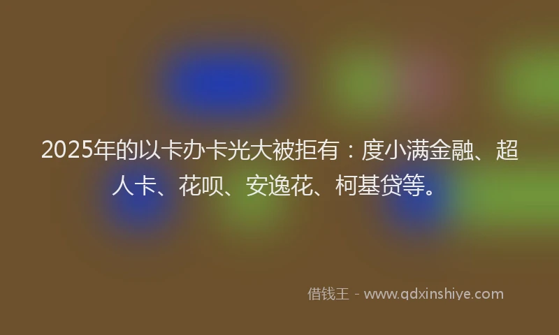 2025年的以卡办卡光大被拒有：度小满金融、超人卡、花呗、安逸花、柯基贷等。