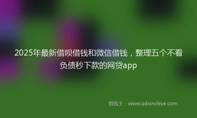 2025年最新借呗借钱和微信借钱，整理五个不看负债秒下款的网贷app