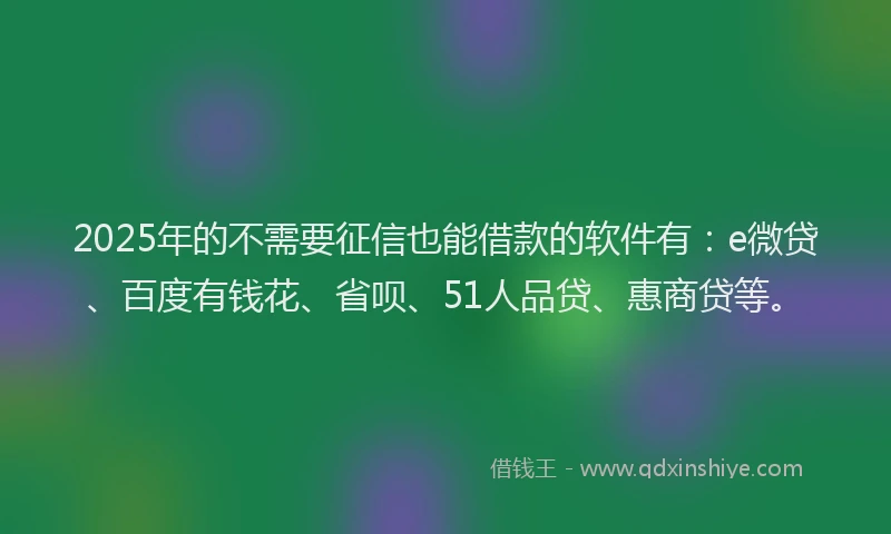 2025年的不需要征信也能借款的软件有：e微贷、百度有钱花、省呗、51人品贷、惠商贷等。