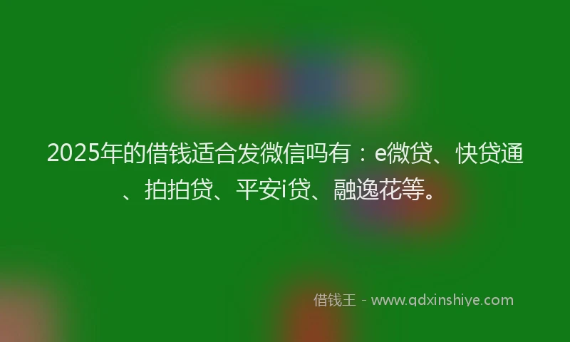 2025年的借钱适合发微信吗有：e微贷、快贷通、拍拍贷、平安i贷、融逸花等。