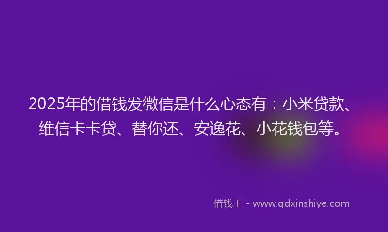 2025年的借钱发微信是什么心态有：小米贷款、维信卡卡贷、替你还、安逸花、小花钱包等。
