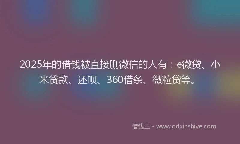 2025年的借钱被直接删微信的人有：e微贷、小米贷款、还呗、360借条、微粒贷等。