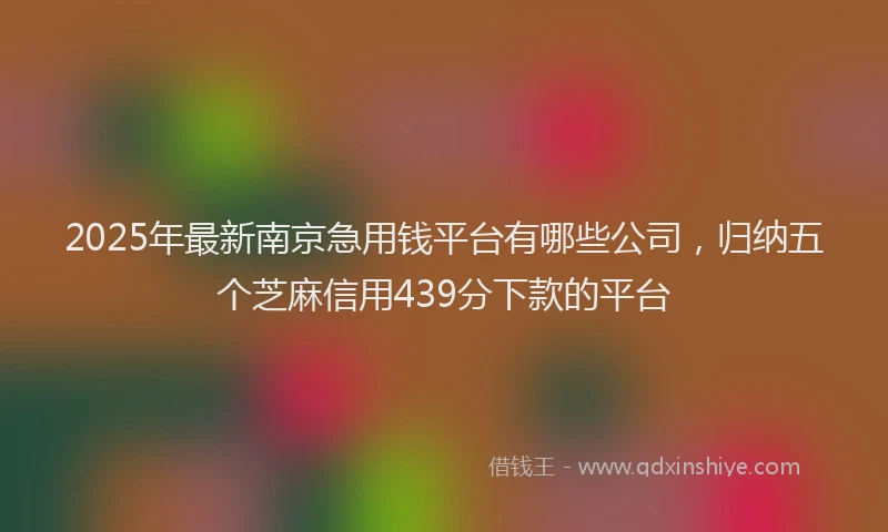 2025年最新南京急用钱平台有哪些公司，归纳五个芝麻信用439分下款的平台