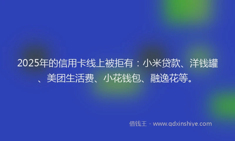 2025年的信用卡线上被拒有：小米贷款、洋钱罐、美团生活费、小花钱包、融逸花等。