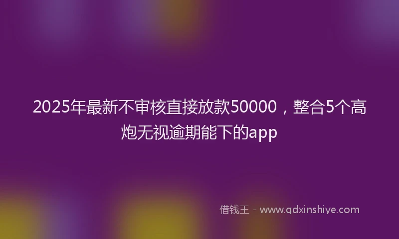 2025年最新不审核直接放款50000，整合5个高炮无视逾期能下的app