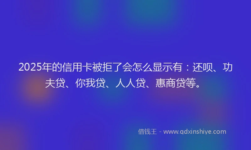 2025年的信用卡被拒了会怎么显示有：还呗、功夫贷、你我贷、人人贷、惠商贷等。