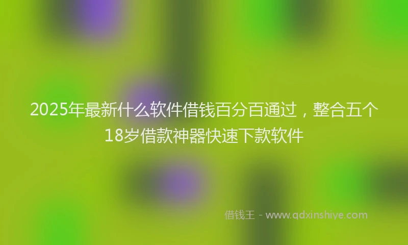 2025年最新什么软件借钱百分百通过，整合五个18岁借款神器快速下款软件