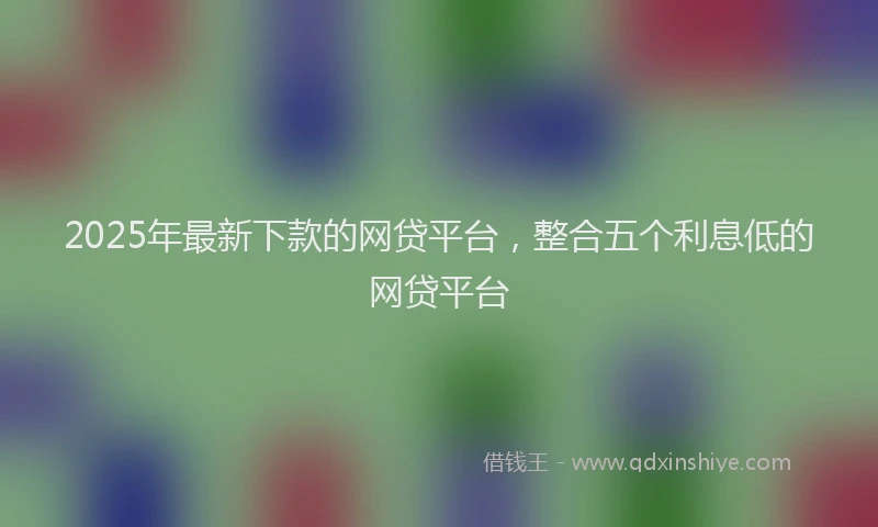 2025年最新下款的网贷平台，整合五个利息低的网贷平台