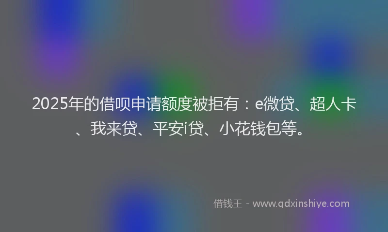 2025年的借呗申请额度被拒有：e微贷、超人卡、我来贷、平安i贷、小花钱包等。
